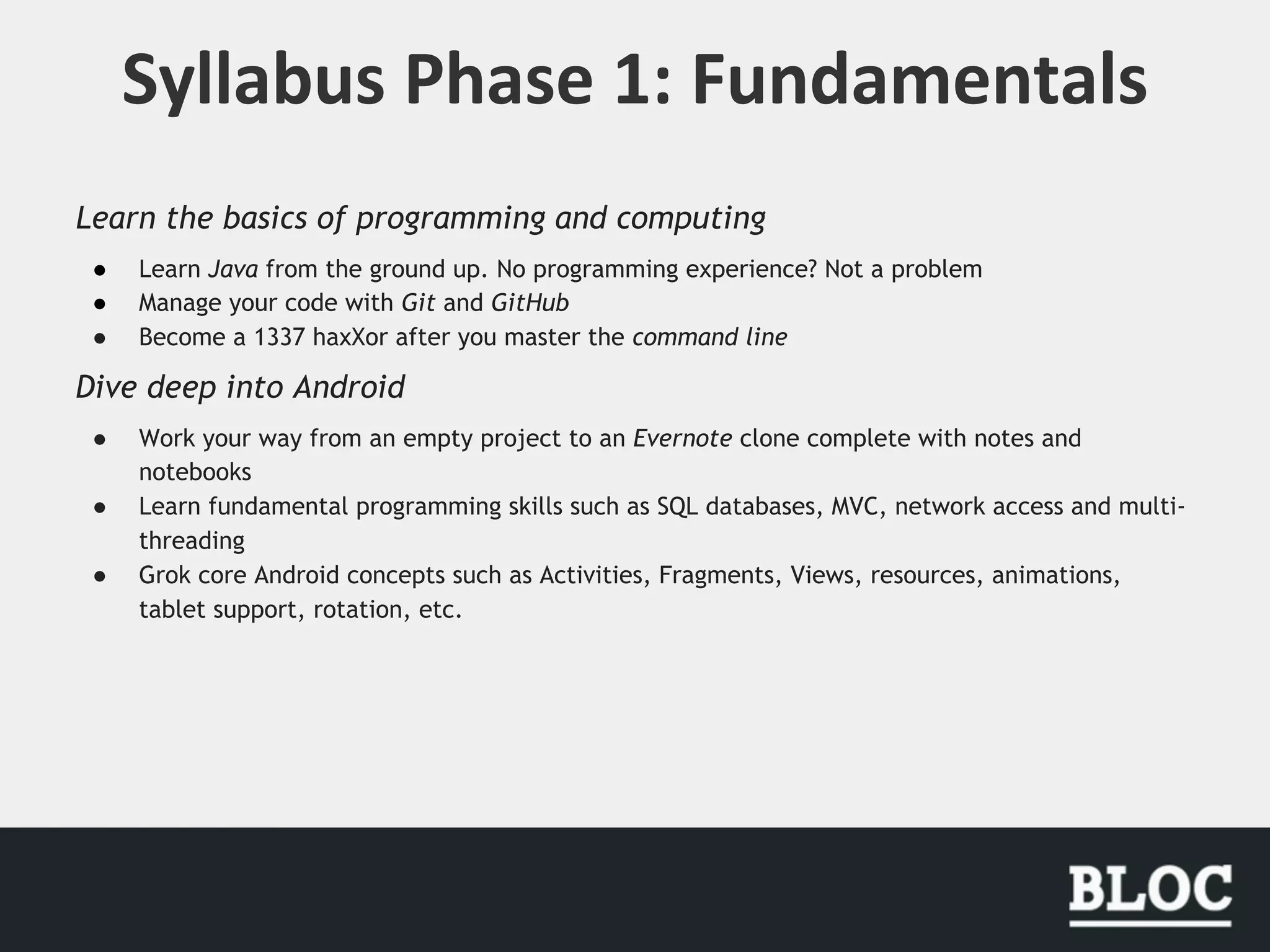 Learn the basics of programming and computing
● Learn Java from the ground up. No programming experience? Not a problem
● Manage your code with Git and GitHub
● Become a 1337 haxXor after you master the command line
Dive deep into Android
● Work your way from an empty project to an Evernote clone complete with notes and
notebooks
● Learn fundamental programming skills such as SQL databases, MVC, network access and multi-
threading
● Grok core Android concepts such as Activities, Fragments, Views, resources, animations,
tablet support, rotation, etc.
 