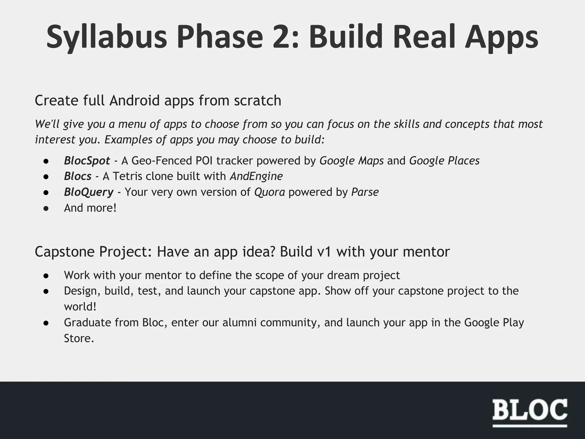 Create full Android apps from scratch
We'll give you a menu of apps to choose from so you can focus on the skills and concepts that most
interest you. Examples of apps you may choose to build:
● BlocSpot - A Geo-Fenced POI tracker powered by Google Maps and Google Places
● Blocs - A Tetris clone built with AndEngine
● BloQuery - Your very own version of Quora powered by Parse
● And more!
Capstone Project: Have an app idea? Build v1 with your mentor
● Work with your mentor to define the scope of your dream project
● Design, build, test, and launch your capstone app. Show off your capstone project to the
world!
● Graduate from Bloc, enter our alumni community, and launch your app in the Google Play
Store.
 