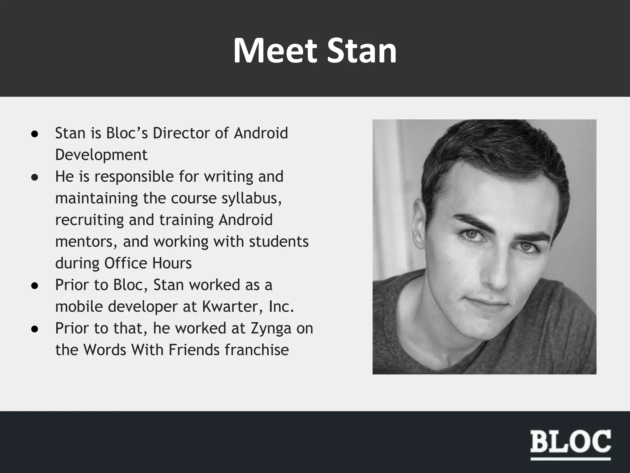 ● Stan is Bloc’s Director of Android
Development
● He is responsible for writing and
maintaining the course syllabus,
recruiting and training Android
mentors, and working with students
during Office Hours
● Prior to Bloc, Stan worked as a
mobile developer at Kwarter, Inc.
● Prior to that, he worked at Zynga on
the Words With Friends franchise
 