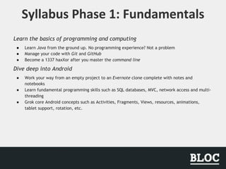 Learn the basics of programming and computing
● Learn Java from the ground up. No programming experience? Not a problem
● Manage your code with Git and GitHub
● Become a 1337 haxXor after you master the command line
Dive deep into Android
● Work your way from an empty project to an Evernote clone complete with notes and
notebooks
● Learn fundamental programming skills such as SQL databases, MVC, network access and multi-
threading
● Grok core Android concepts such as Activities, Fragments, Views, resources, animations,
tablet support, rotation, etc.
 