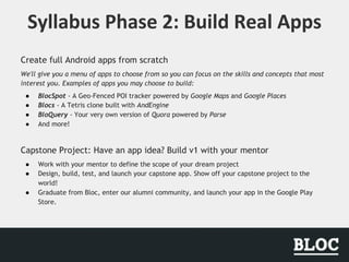 Create full Android apps from scratch
We'll give you a menu of apps to choose from so you can focus on the skills and concepts that most
interest you. Examples of apps you may choose to build:
● BlocSpot - A Geo-Fenced POI tracker powered by Google Maps and Google Places
● Blocs - A Tetris clone built with AndEngine
● BloQuery - Your very own version of Quora powered by Parse
● And more!
Capstone Project: Have an app idea? Build v1 with your mentor
● Work with your mentor to define the scope of your dream project
● Design, build, test, and launch your capstone app. Show off your capstone project to the
world!
● Graduate from Bloc, enter our alumni community, and launch your app in the Google Play
Store.
 
