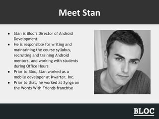 ● Stan is Bloc’s Director of Android
Development
● He is responsible for writing and
maintaining the course syllabus,
recruiting and training Android
mentors, and working with students
during Office Hours
● Prior to Bloc, Stan worked as a
mobile developer at Kwarter, Inc.
● Prior to that, he worked at Zynga on
the Words With Friends franchise
 
