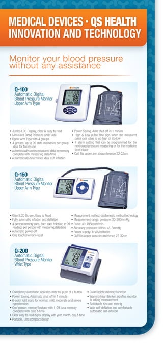 Q-100
Automatic Digital
Blood Pressure Monitor
Upper Arm Type
Q-150
Automatic Digital
Blood Pressure Monitor
Upper Arm Type
Q-200
Automatic Digital
Blood Pressure Monitor
Wrist Type
• Jumbo LCD Display, clear & easy to read
• Measures Blood Pressure and Pulse
• Upper Arm Type with 4 groups
• 4 groups, up to 99 data memories per group,
ideal for family use
• Automatically stores measured data in memory
complete with measuring date/time
• Automatically determines ideal cuff inflation
• Power Saving, Auto shut-off in 1 minute
• High & Low pulse rate sign when the measured
pulse rate value is too high or too low
• 4 alarm setting that can be programmed for the
next blood pressure measuring or for the medicine
time intake
• Cuff fits upper arm circumference 22-32cm
• Giant LCD Screen, Easy to Read
• Fully automatic inflation and deflation
• 4-person memory zone, each zone holds up to 99
readings per person with measuring date/time
• Automatic power-off
• One touch memory recall
• Measurement method: oscillometric method technology
• Measurement range: pressure: 30-280mmHg
• Pulse: 40-195beats/min
• Accuracy: pressure: within +/- 3mmHg
• Power supply: 4x AA batteries
• Cuff fits upper arm circumference 22-32cm
• Completely automatic, operates with the push of a button
• Power Saving, Automatic shut-off in 1 minute
• 6-color light signs for normal, mild, moderate and severe
hypertension
• One-person memory feature with 1-99 data memory
complete with date & time
• Clear easy to read digital display with year, month, day & time
• Portable, ultra compact design
• Clear/Delete memory function
• Warning heart blinker signifies monitor
is taking measurement
• Selectable Kpa and mmHg
• With self-deflation and comfortable
automatic self-inflation
MEDICAL DEVICES • QS HEALTH
INNOVATION AND TECHNOLOGY
Monitor your blood pressure
without any assistance
 