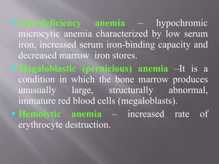  Iron-deficiency anemia – hypochromic
microcytic anemia characterized by low serum
iron, increased serum iron-binding capacity and
decreased marrow iron stores.
 Megaloblastic (pernicious) anemia –It is a
condition in which the bone marrow produces
unusually large, structurally abnormal,
immature red blood cells (megaloblasts).
 Hemolytic anemia – increased rate of
erythrocyte destruction.
 