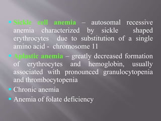  Sickle cell anemia – autosomal recessive
anemia characterized by sickle shaped
erythrocytes due to substitution of a single
amino acid - chromosome 11
 Aplastic anemia – greatly decreased formation
of erythrocytes and hemoglobin, usually
associated with pronounced granulocytopenia
and thrombocytopenia
 Chronic anemia
 Anemia of folate deficiency
 