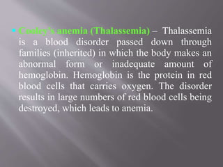  Cooley's anemia (Thalassemia) – Thalassemia
is a blood disorder passed down through
families (inherited) in which the body makes an
abnormal form or inadequate amount of
hemoglobin. Hemoglobin is the protein in red
blood cells that carries oxygen. The disorder
results in large numbers of red blood cells being
destroyed, which leads to anemia.
 