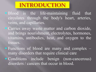  Blood is the life-maintaining fluid that
circulates through the body's heart, arteries,
veins, and capillaries.
 Carries away waste matter and carbon dioxide,
and brings nourishment, electrolytes, hormones,
vitamins, antibodies, heat, and oxygen to the
tissues.
 Functions of blood are many and complex –
many disorders that require clinical care
 Conditions include benign (non-cancerous)
disorders / cancers that occur in blood.
 
