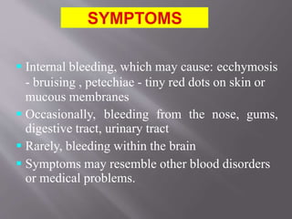  Internal bleeding, which may cause: ecchymosis
- bruising , petechiae - tiny red dots on skin or
mucous membranes
 Occasionally, bleeding from the nose, gums,
digestive tract, urinary tract
 Rarely, bleeding within the brain
 Symptoms may resemble other blood disorders
or medical problems.
 