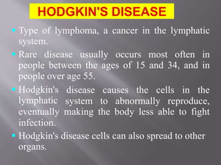  Type of lymphoma, a cancer in the lymphatic
system.
 Rare disease usually occurs most often in
people between the ages of 15 and 34, and in
people over age 55.
 Hodgkin's
lymphatic
disease causes the cells in the
system to abnormally reproduce,
eventually making the body less able to fight
infection.
 Hodgkin's disease cells can also spread to other
organs.
 