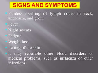 neck, Painless swelling of lymph nodes in
underarm, and groin
 Fever
 Night sweats
 Fatigue
 Weight loss
 Itching of the skin
 It may resemble other blood disorders or
medical problems, such as influenza or other
infections.
 