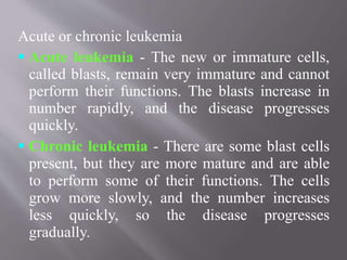 Acute or chronic leukemia
 Acute leukemia - The new or immature cells,
called blasts, remain very immature and cannot
perform their functions. The blasts increase in
number rapidly, and the disease progresses
quickly.
 Chronic leukemia - There are some blast cells
present, but they are more mature and are able
to perform some of their functions. The cells
grow more slowly, and the number increases
less quickly, so the disease progresses
gradually.
 