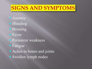  Anemia
 Bleeding
 Bruising
 Fever
 Persistent weakness
 Fatigue
 Aches in bones and joints
 Swollen lymph nodes
 