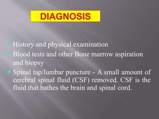  History and physical examination
 Blood tests and other Bone marrow aspiration
and biopsy
 Spinal tap/lumbar puncture - A small amount of
cerebral spinal fluid (CSF) removed. CSF is the
fluid that bathes the brain and spinal cord.
 
