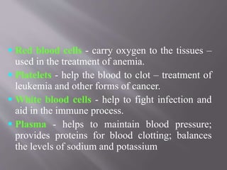  Red blood cells - carry oxygen to the tissues –
used in the treatment of anemia.
 Platelets - help the blood to clot – treatment of
leukemia and other forms of cancer.
 White blood cells - help to fight infection and
aid in the immune process.
 Plasma - helps to maintain blood pressure;
provides proteins for blood clotting; balances
the levels of sodium and potassium
 