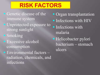 Genetic disease of the
immune system
 Unprotected exposure to
strong sunlight
 Smoking
 Excessive alcohol
consumption
 Environmental factors –
radiation, chemicals, and
infections
 Organ transplantation
 Infections with HIV
 Infections with
malaria
 Helicobacter pylori
bacterium – stomach
ulcers
 