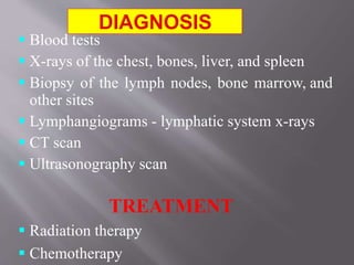  Blood tests
 X-rays of the chest, bones, liver, and spleen
 Biopsy of the lymph nodes, bone marrow, and
other sites
 Lymphangiograms - lymphatic system x-rays
 CT scan
 Ultrasonography scan
TREATMENT
 Radiation therapy
 Chemotherapy
 