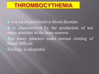  It is a myeloproliferative blood disorder.
 It is characterized by the production of too
many platelets in the bone marrow.
 Too many platelets make normal clotting of
blood difficult
 Etiology is idiopathic
 