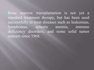  Bone marrow transplantation is not yet a
standard treatment therapy, but has been used
successfully to treat diseases such as leukemias,
lymphomas, aplastic anemia, immune
deficiency disorders, and some solid tumor
cancers since 1968.
 