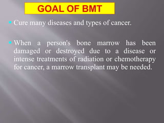  Cure many diseases and types of cancer.
 When a person's bone marrow has been
damaged or destroyed due to a disease or
intense treatments of radiation or chemotherapy
for cancer, a marrow transplant may be needed.
 