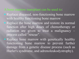 A bone marrow transplant can be used to:
 Replace diseased, non-functioning bone marrow
with healthy functioning bone marrow
 Replace the bone marrow and restore its normal
function after high doses of chemotherapy or
radiation are given to treat a malignancy –
process called "rescue".
 Replace bone marrow with genetically healthy
functioning bone marrow to prevent further
damage from a genetic disease process (such as
Hurler's syndrome, and adrenoleukodystrophy).
 