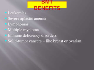  Leukemias
 Severe aplastic anemia
 Lymphomas
 Multiple myeloma
 Immune deficiency disorders
 Solid-tumor cancers – like breast or ovarian
 