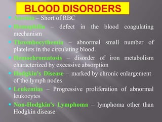  Anemia – Short of RBC
 Hemophilia – defect in the blood coagulating
mechanism
 Thrombocythemia – abnormal small number of
platelets in the circulating blood.
 Hemochromatosis – disorder of iron metabolism
characterized by excessive absorption
 Hodgkin's Disease – marked by chronic enlargement
of the lymph nodes
 Leukemias – Progressive proliferation of abnormal
leukocytes
 Non-Hodgkin's Lymphoma – lymphoma other than
Hodgkin disease
 
