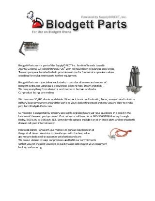 Blodgett-Parts.com is part of the SupplyDIRECT Inc. family of brands based in
Atlanta, Georgia. Just celebrating our 26th
year, we have been in business since 1988.
The company was founded to help provide solutions for foodservice operators when
searching for replacement parts to their equipment.
Blodgett-Parts.com specializes exclusively in parts for all makes and models of
Blodgett ovens, including pizza, convection, rotating rack, steam and deck.
We carry everything from elements and motors to burners and racks.
Our product listings are endless.
We have over 50,000 clients worldwide. Whether it is a school in Austin, Texas, a major hotel in Italy, a
military base somewhere around the world or your local eating establishment, you are likely to find a
part from Blodgett-Parts.com.
Our website is supported by industry specialists available to answer your questions and assist in the
location of the exact part you need. Chat online or call to order at 800-366-9709 Monday through
Friday, 8:00 a.m. to 6:00 p.m. EST. Same-day shipping is available on all in-stock parts and we ship both
domestically and internationally.
Here at Blodgett-Parts.com, our motto is to pursue excellence in all
things at all times. We strive to provide you with the best value
and we are dedicated to customer satisfaction and care.
We do our utmost to keep our promises and fulfill our commitments
so that you get the part you need as quickly as possible to get your equipment
back up and running.
 