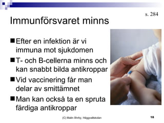 Immunförsvaret minns (C) Malin Åhrby, Häggvallskolan s. 284  Efter en infektion är vi immuna mot sjukdomen T- och B-cellerna minns och kan snabbt bilda antikroppar Vid vaccinering får man delar av smittämnet Man kan också ta en spruta färdiga antikroppar  