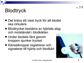 Blodtryck Det krävs ett visst tryck för att blodet ska cirkulera Blodtrycket bestäms av hjärtats slag och motståndet i blodkärlen Under blodets färd genom  kroppen sjunker trycket Känselkroppar registrerar och signalerar till hjärta och blodkärl (C) Malin Åhrby, Häggvallskolan s. 278 