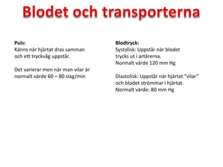 Puls:
Känns när hjärtat dras samman
och ett tryckvåg uppstår.
Det varierar men när man vilar är
normalt värde 60 – 80 slag/min
Blodtryck:
Systolisk: Uppstår när blodet
trycks ut i artärerna.
Normalt värde 120 mm Hg
Diastolisk: Uppstår när hjärtat ”vilar”
och blodet strömmar i hjärtat.
Normalt värde: 80 mm Hg
 