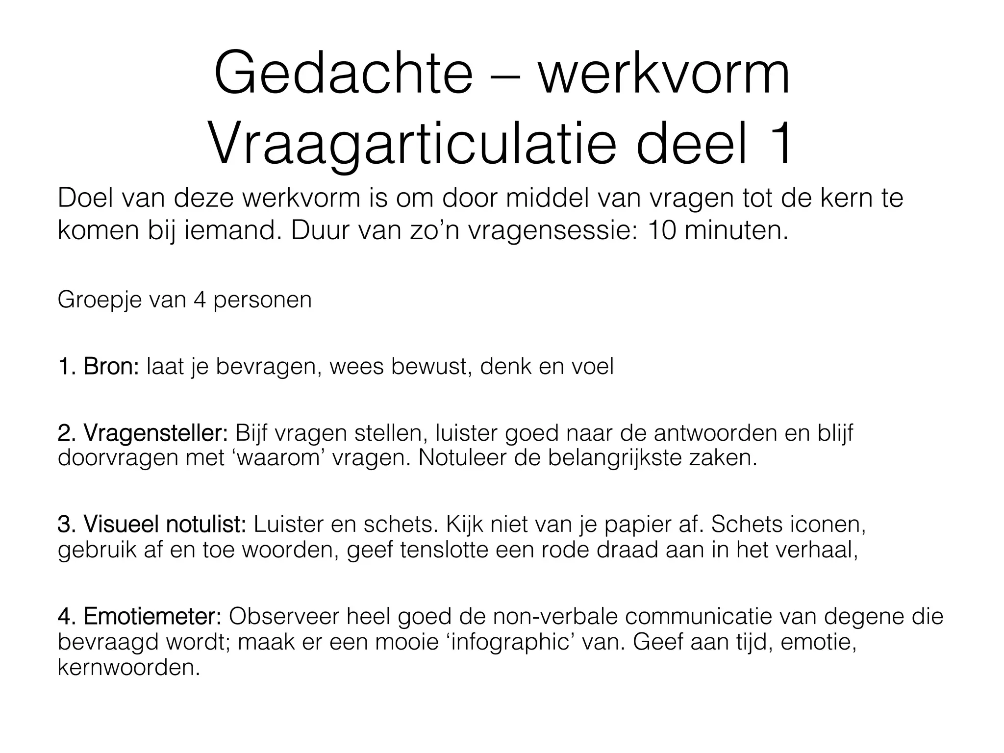 Gedachte – werkvorm
               Vraagarticulatie deel 1
Doel van deze werkvorm is om door middel van vragen tot de kern te
komen bij iemand. Duur van zo’n vragensessie: 10 minuten.

Groepje van 4 personen

1. Bron: laat je bevragen, wees bewust, denk en voel

2. Vragensteller: Bijf vragen stellen, luister goed naar de antwoorden en blijf
doorvragen met ‘waarom’ vragen. Notuleer de belangrijkste zaken.

3. Visueel notulist: Luister en schets. Kijk niet van je papier af. Schets iconen,
gebruik af en toe woorden, geef tenslotte een rode draad aan in het verhaal,

4. Emotiemeter: Observeer heel goed de non-verbale communicatie van degene die
bevraagd wordt; maak er een mooie ‘infographic’ van. Geef aan tijd, emotie,
kernwoorden.
 