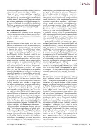 nature reviews | neurology volume 6 | JanuarY 2010 | 31
problems such as frozen shoulder (although the latter
not uncommonly precedes the diagnosis of PD).
increased muscle tone across a joint due to rigidity or
spasticity can be differentiated while examining the full
range of motion of a joint at varying speeds. in rigidity, the
resistance is more or less stable, and equal between flexion
and extension movements, during the whole trajectory.
in spasticity, the tone is preferentially increased in arm
flexors and leg extensors, and sudden decreases of muscle
resistance (the ‘clasp-knife phenomenon’) can be felt.
Jerky hyperkinetic syndromes
the jerky hyperkinetic syndromes include myoclonus
(together with excessive startle), chorea and tics. Jerky
movements might be seen in isolation or in combination
with non-jerky movements.
Myoclonus
myoclonic movements are sudden, brief, shock-like
involuntary movements, which are usually positive
(caused by muscle contraction), but can sometimes
be negative (due to brief loss or inhibition of muscu-
lar tonus, as in asterixis—for example, when caused
by hepatic enkephalopathy [‘liver flap’]—or in uremic
enkephalopathy). negative myoclonus can also be seen
while walking, producing a typical veering gait pattern,
or the sudden postural lapses (‘bouncy gait’) seen in post-
anoxic myoclonus. myoclonic muscle contractions are
mostly accompanied by some movement of the affected
body segment, in contrast to, for example, fascicula-
tions or myokymia, where the twitches remain within
the affected body segment. myoclonus is best likened
to the effect seen after stimulating the nerve supplying
the muscle with a single electric shock (or with a train
of shocks, because the myoclonic jerks can occur repeti-
tively within the same muscle). therefore, the keywords
in identifying myoclonus are ‘shock-like movements’.
when myoclonus occurs in series, the timing of the
jerks can be either rhythmic or irregular. sometimes
rhythmic myoclonus can be mistaken for tremor (exam-
ples include spinal segmental myoclonus, and hereditary
cortical myoclonus, which has also been erroneously
labeled ‘cortical tremor’). if myoclonus is repetitive but
more arrhythmic (as in ‘polyminimyoclonus’, which con-
sists of fine myoclonic individual finger jerks seen in the
outstretched hands in, for example, patients with mul-
tiple system atrophy), the movements can be mistaken
for irregular tremor. However, isolated tremor lacks
the defining abrupt and shock-like character of myo-
clonus. the condition that was originally called palatal
myoclonus is now termed palatal tremor because of its
rhythmic nature and lack of abrupt jerky movements.
myoclonus can be described and classified in several
ways. the distribution of myoclonus can be focal, multi-
focal, segmental or generalized. etiologically, myoclonus
can be subdivided into physiological myoclonus (for
example, hypnic jerks), essential myoclonus (idiopathic
or hereditary), epileptic myoclonus, or symptomatic
myoclonus in cases where the myoclonus is secondary
to an underlying disorder. Physiologically, myoclonus is
subdivided into cortical, subcortical, spinal and periph-
eral types.9
in addition, careful assessment of the specific
moments of occurrence for myoclonus is important.
myoclonus can occur spontaneously (at rest), but is also
often present—and usually worsened—during movement
(action myoclonus), or can be provoked by external tactile
or acoustic stimuli (reflex myoclonus). Cortical myo-
clonus is usually action sensitive or stimulus sensitive,
mostly occurring in response to distal touch or stretch,
and occasionally to visual stimuli. Brainstem myoclonus,
by contrast, is more commonly provoked by auditory
stimuli, or by tactile stimuli around the face or snout. it
is important, therefore, to look for stimulus sensitivity
when assessing suspected myoclonus. Cortical myoclonus
tends to be focal, whereas subcortical myoclonus is more
often generalized. the various types of myoclonus have
differing neurophysiological characteristics.10
Propriospinal myoclonus; that is, myoclonus gener-
ated within the spinal cord with subsequent upward and
downward spread, is a clinically difficult category, as
these movements are perceived as being too slow and
insufficiently jerky in character to be classed as myo-
clonus.11
often, polymyographic recordings are needed
to prove the myoclonic nature of these axial movements.
spinal pathology can be demonstrated in some cases, but
this is a rare occurrence. a notable proportion of cases
of propriospinal myoclonus are psychogenic, but the
semiology and physiology can mimic organic cases, so
determining the pathogenesis is difficult.
startle reactions, which are part of the spectrum of
myoclonus, are also provoked by external stimuli—most
often by auditory triggers, but also by surprise, alarm
or acute pain. the startle reaction is characterized by a
bilaterally synchronous shock-like set of movements.12
Chorea
Chorea may not be immediately appreciated as being
a jerky movement disorder, perhaps because the word
chorea (Greek for ‘dance’) suggests a certain grace rather
than abrupt, jerky movements. if one carefully observes
a patient with chorea, however, it immediately becomes
evident that the ‘choreography’ includes a constellation
of randomly flowing movements, which are, indivi-
dually, jerky in nature. thus, chorea can be defined as
involuntary movements that are abrupt, unpredictable
and nonrhythmic, resulting from a continuous random
flow of muscle contractions. a key difference from
myoclonus is that the pattern of movements randomly
changes from one body part to another, conveying the
impression of ‘fidgeting’ to the observer. so, if we were to
attach a key description to chorea, it would be ‘randomly
flowing jerks’. other typical signs of chorea are motor
impersistence, as seen in the fluctuating strength of the
grip (so-called ‘milkmaid’s grip’), or hung-up reflexes
(sustained contractions and choreatic movements of
the leg after the knee-jerk reflex).13
some patients with
chorea—in HD, for example—can exhibit additional
brief (<100 msec) muscle jerks that are myoclonic,
and/or longer (>50msec) co-contracting muscle spasms
that are dystonic.
revIeWs
© 20 Macmillan Publishers Limited. All rights reserved10
 