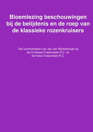 Bloemlezing beschouwingen bij de belijdenis en de roep v.d. klassieke rozenkruisers door Jan van Rijckenborgh, Confessio en Fama
1
Bloemlezing beschouwingen
bij de belijdenis en de roep van
de klassieke rozenkruisers
Tien commentaren van Jan van Rijckenborgh op
de Confessio Fraternitatis R.C. en
de Fama Fraternitatis R.C.
 