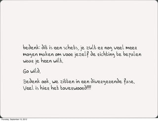 bedenk: dit is een schets, je zult er nog veel meer
                       mogen maken om voor jezelf de richting te bepalen
                       waar je heen wilt.
                       Go wild.
                       Bedenk ook, we zitten in een divergerende fase.
                       Veel is hier het toverwoord!!!!!




Thursday, September 13, 2012
 