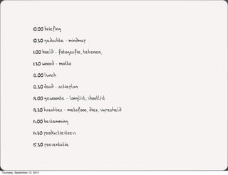 10.00 briefing

                       10.30 gedachte - mindmap

                       11.00 beeld - fotografie, tekenen,

                       11.30 woord - motto

                       12.00 lunch

                       12.30 daad - actieplan

                       13.00 gewoonte - longlist, shortlist

                       13.30 karakter - metafoor, dier, superheld

                       14.00 bestemming

                       14.30 productiestress

                       15.30 presentatie




Thursday, September 13, 2012
 