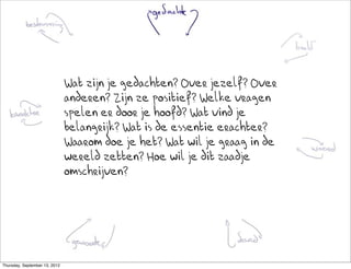 Wat zijn je gedachten? Over jezelf? Over
                               anderen? Zijn ze positief? Welke vragen
                               spelen er door je hoofd? Wat vind je
                               belangrijk? Wat is de essentie erachter?
                               Waarom doe je het? Wat wil je graag in de
                               wereld zetten? Hoe wil je dit zaadje
                               omschrijven?




Thursday, September 13, 2012
 