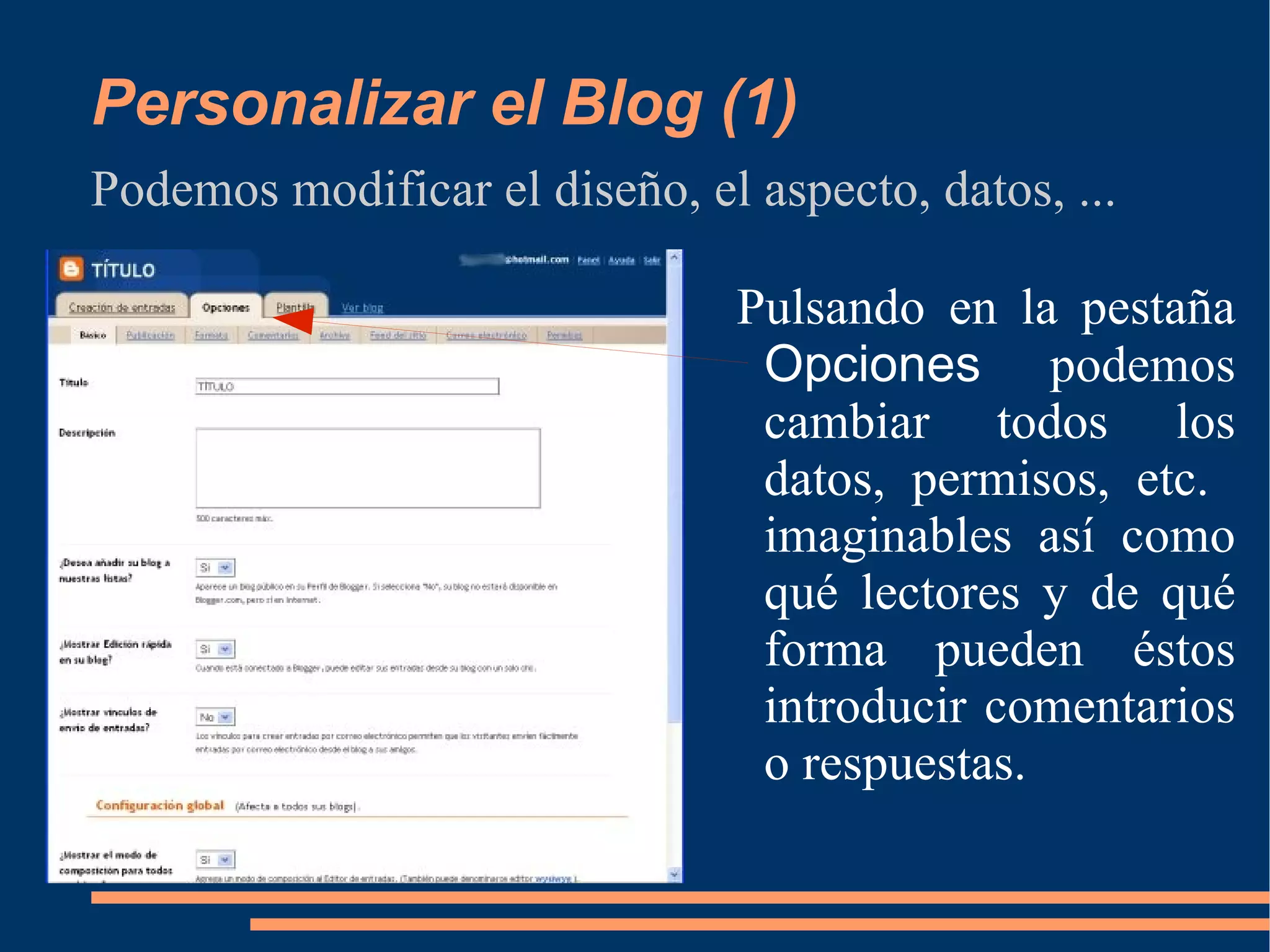 Personalizar el Blog (1) Podemos modificar el diseño, el aspecto, datos, ... Pulsando en la pestaña  Opciones  podemos cambiar todos los datos, permisos, etc.  imaginables así como qué lectores y de qué forma pueden éstos introducir comentarios o respuestas. 