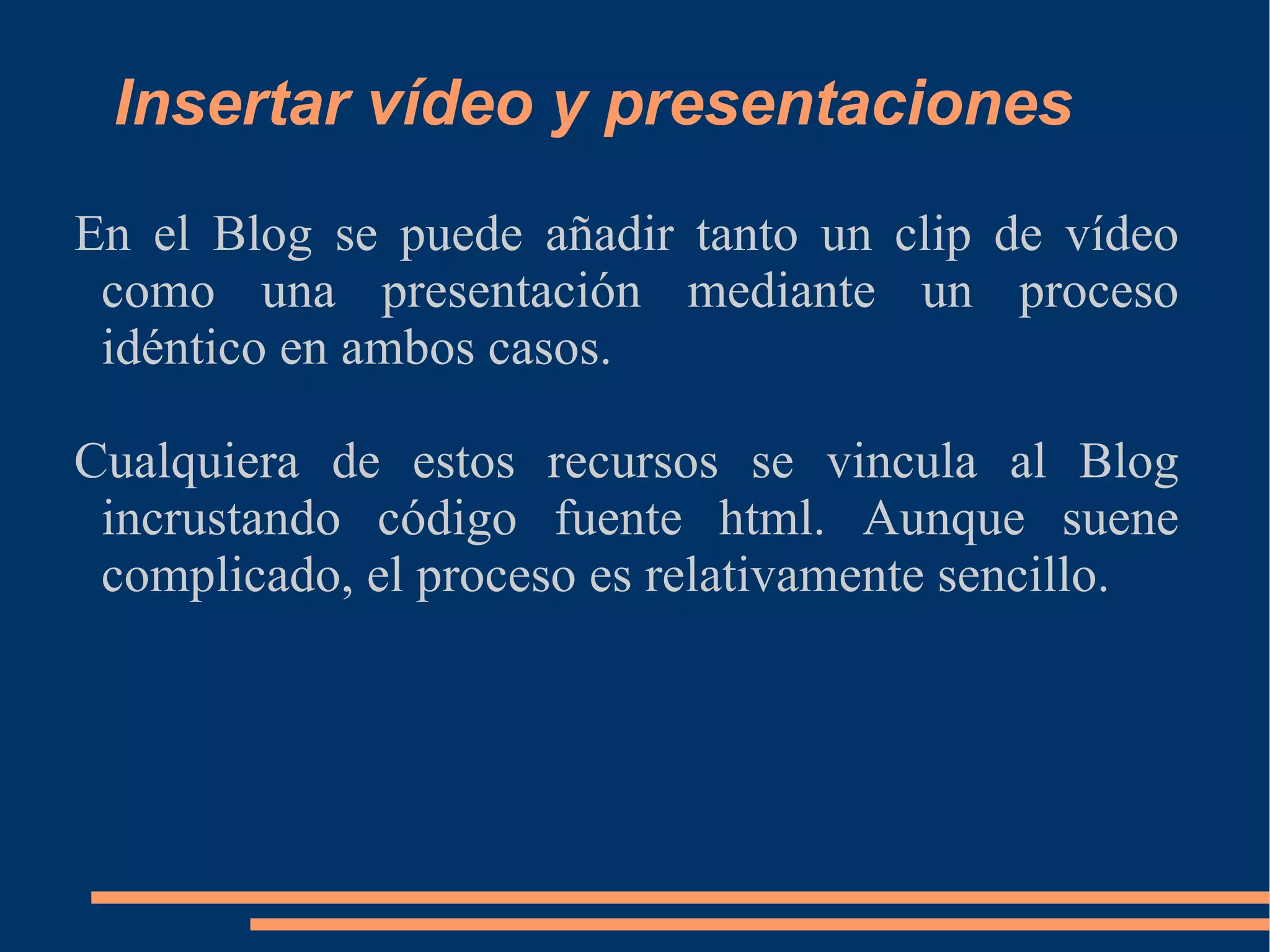 Insertar vídeo y presentaciones En el Blog se puede añadir tanto un clip de vídeo como una presentación mediante un proceso idéntico en ambos casos. Cualquiera de estos recursos se vincula al Blog  incrustando código fuente html. Aunque suene complicado, el proceso es relativamente sencillo. 