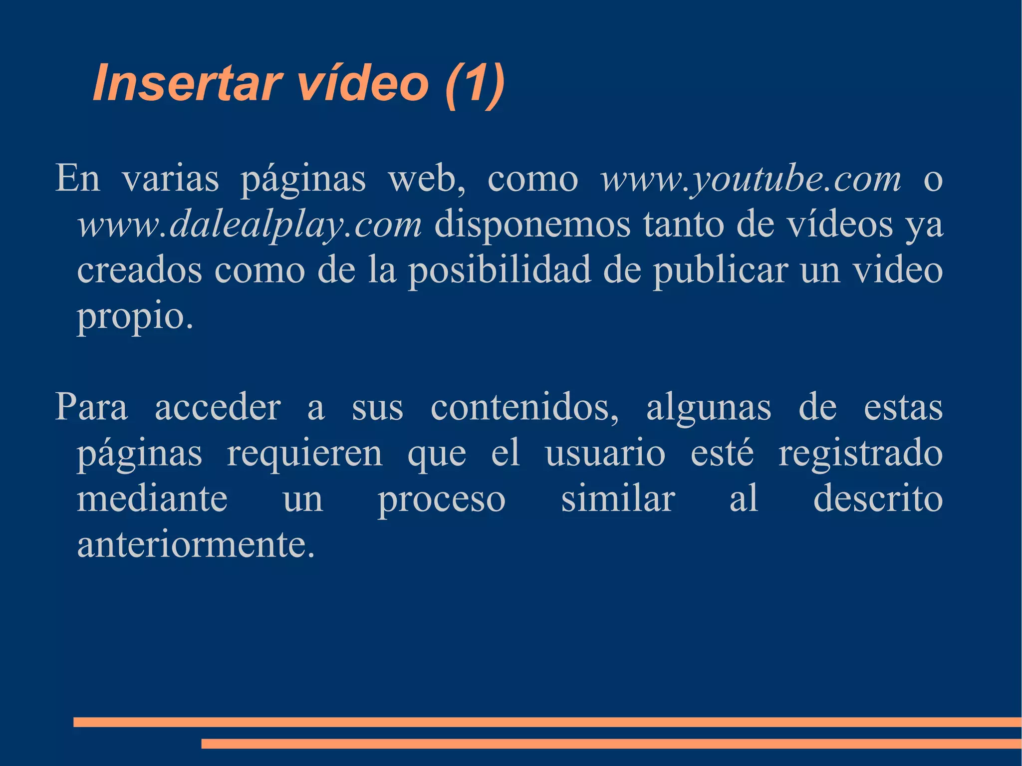 Insertar vídeo (1) En varias páginas web, como  www.youtube.com  o  www.dalealplay.com  disponemos tanto de vídeos ya creados como de la posibilidad de publicar un video propio. Para acceder a sus contenidos, algunas de estas páginas requieren que el usuario esté registrado mediante un proceso similar al descrito anteriormente. 
