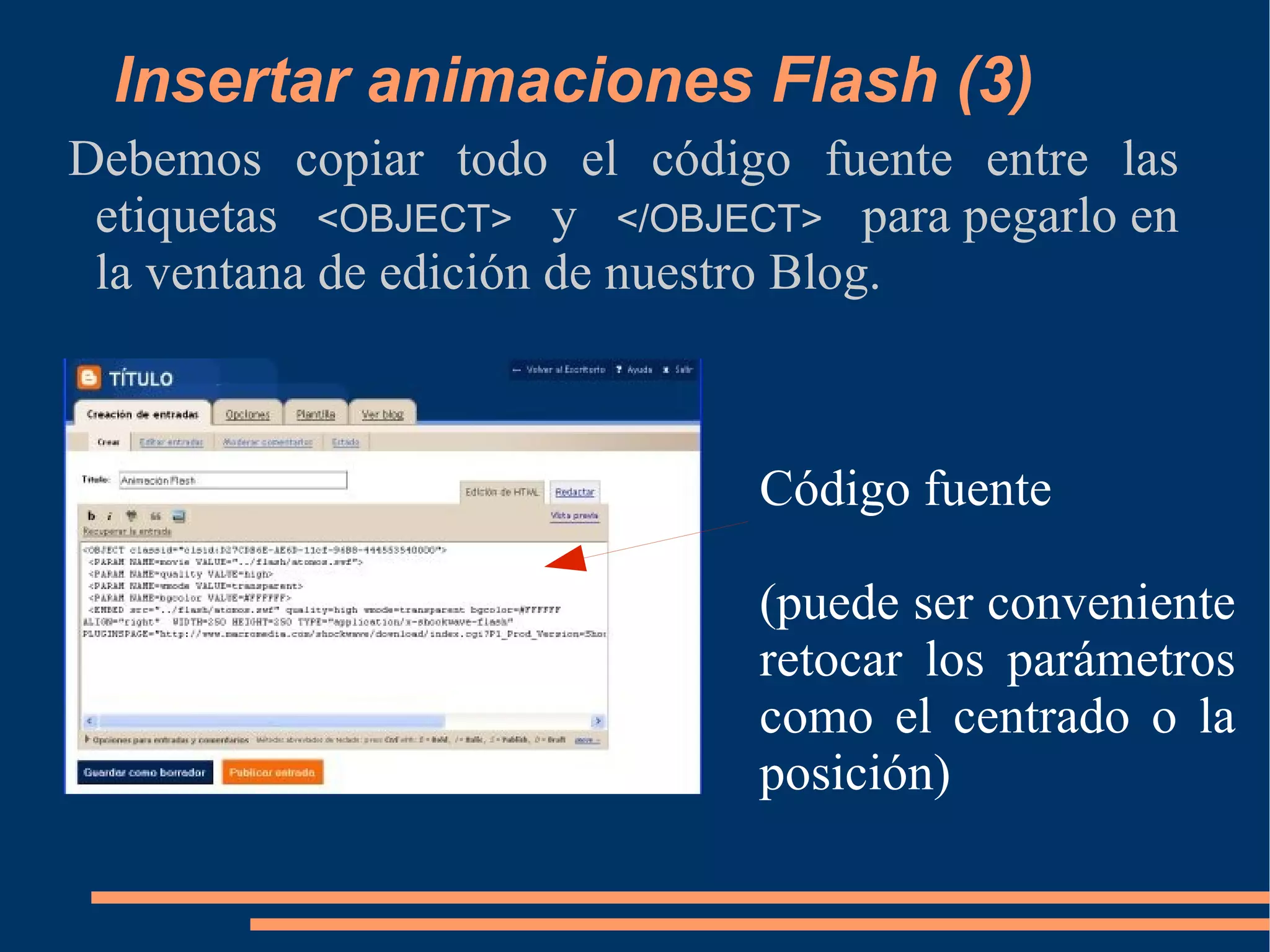 Insertar animaciones Flash (3) Debemos copiar todo el código fuente entre las etiquetas  <OBJECT>   y  </OBJECT>   para pegarlo en la ventana de edición de nuestro Blog. Código fuente (puede ser conveniente retocar los parámetros como el centrado o la posición) 
