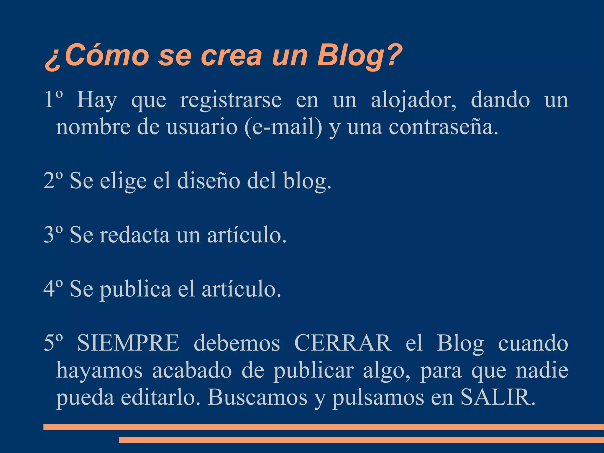 ¿Cómo se crea un Blog? 1º Hay que registrarse en un alojador, dando un nombre de usuario (e-mail) y una contraseña. 2º Se elige el diseño del blog. 3º Se redacta un artículo. 4º Se publica el artículo. 5º SIEMPRE debemos CERRAR el Blog cuando hayamos acabado de publicar algo, para que nadie pueda editarlo. Buscamos y pulsamos en SALIR. 