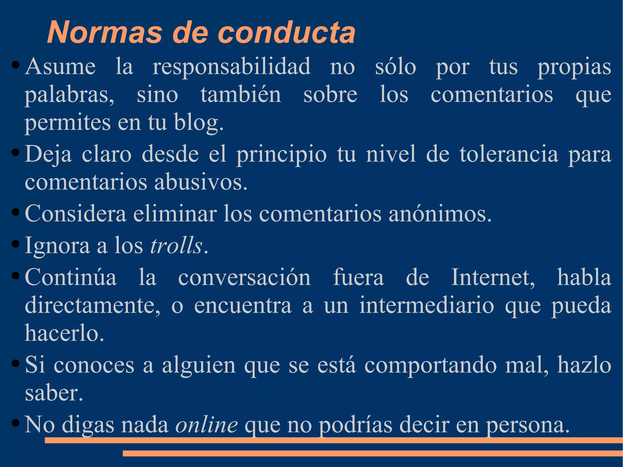 Normas de conducta Asume la responsabilidad no sólo por tus propias palabras, sino también sobre los comentarios que permites en tu blog. Deja claro desde el principio tu nivel de tolerancia para comentarios abusivos. Considera eliminar los comentarios anónimos. Ignora a los  trolls . Continúa la conversación fuera de Internet, habla directamente, o encuentra a un intermediario que pueda hacerlo. Si conoces a alguien que se está comportando mal, hazlo saber. No digas nada  online  que no podrías decir en persona. 