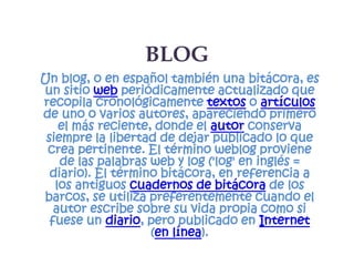 BLOG
Un blog, o en español también una bitácora, es
un sitio web periódicamente actualizado que
recopila cronológicamente textos o artículos
de uno o varios autores, apareciendo primero
    el más reciente, donde el autor conserva
 siempre la libertad de dejar publicado lo que
 crea pertinente. El término weblog proviene
    de las palabras web y log ('log' en inglés =
  diario). El término bitácora, en referencia a
   los antiguos cuadernos de bitácora de los
barcos, se utiliza preferentemente cuando el
   autor escribe sobre su vida propia como si
  fuese un diario, pero publicado en Internet
                    (en línea).
 