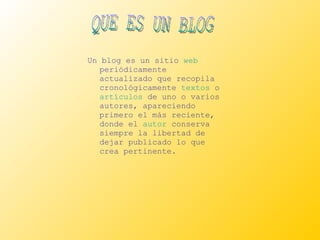 Un blog es un sitio  web  periódicamente actualizado que recopila cronológicamente  textos  o  artículos  de uno o varios autores, apareciendo primero el más reciente, donde el  autor  conserva siempre la libertad de dejar publicado lo que crea pertinente.  QUE ES UN BLOG 