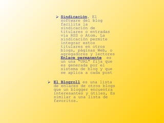 Sindicación . El software del blog facilita la sindicación de titulares o entradas vía RSS o Atom. La sindicación permite integrar estos titulares en otros blogs, páginas Web, o agregadores y lectores  Enlace permanente   es un una "URL" fija que es generada por el sistema de blog y que se aplica a cada post El Blogroll  es una lista de enlaces de otros blogs que un blogger encuentra interesantes y útiles, Es similar a una lista de favoritos.  
