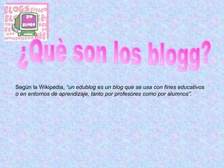 ¿Què son los blogg? Según la Wikipedia,  “ un edublog es un blog que se usa con fines educativos o en entornos de aprendizaje, tanto por profesores como por alumnos”. 