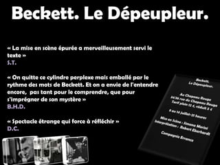 Beckett. Le Dépeupleur. Beckett. Le Dépeupleur. « La mise en scène épurée a merveilleusement servi le texte »S.T.« On quitte ce cylindre perplexe mais emballé par le rythme des mots de Beckett. Et on a envie de l'entendre encore,  pas tant pour le comprendre, que pour s'imprégner de son mystère »B.H.D.« Spectacle étrange qui force à réfléchir »D.C.Beckett. Le Dépeupleur. Au Chapeau Rouge 34/36 rue du Chapeau RougeTarif plein 12 €, réduit 5 €8 au 14 juillet-21 heuresMise en Scène : Simona MoriniInterprétation :  Robert EberhardtCompagnie Errance