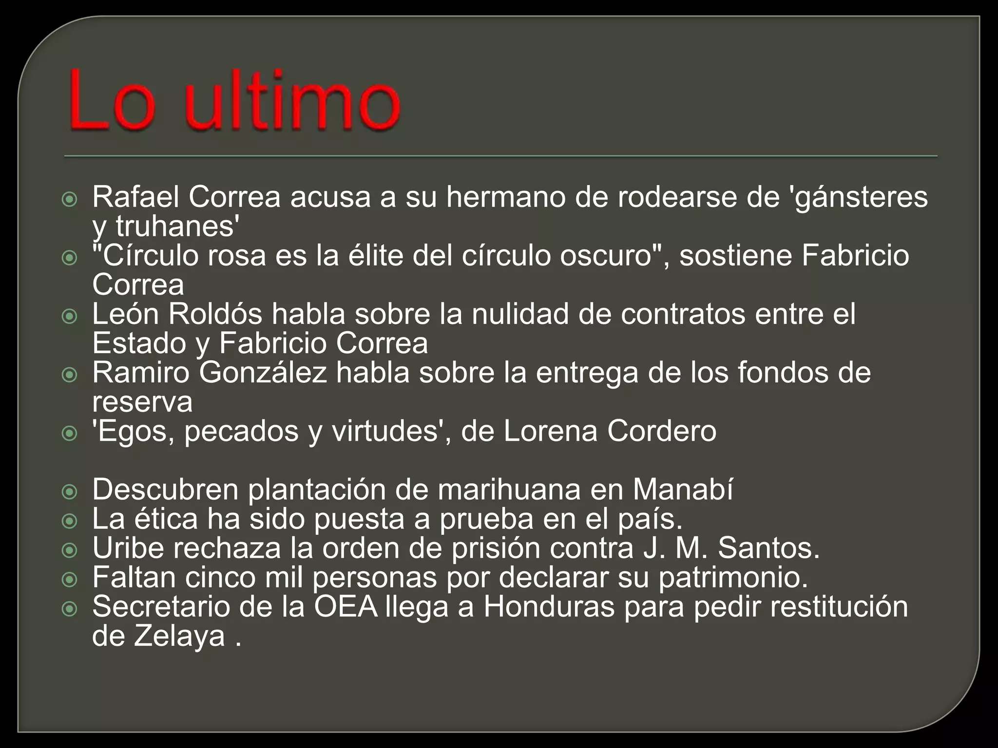 Lo ultimoRafael Correa acusa a su hermano de rodearse de 'gánsteres y truhanes'"Círculo rosa es la élite del círculo oscuro", sostiene Fabricio CorreaLeón Roldós habla sobre la nulidad de contratos entre el Estado y Fabricio CorreaRamiro González habla sobre la entrega de los fondos de reserva'Egos, pecados y virtudes', de Lorena CorderoDescubren plantación de marihuana en ManabíLa ética ha sido puesta a prueba en el país.Uribe rechaza la orden de prisión contra J. M. Santos.Faltan cinco mil personas por declarar su patrimonio.Secretario de la OEA llega a Honduras para pedir restitución de Zelaya .