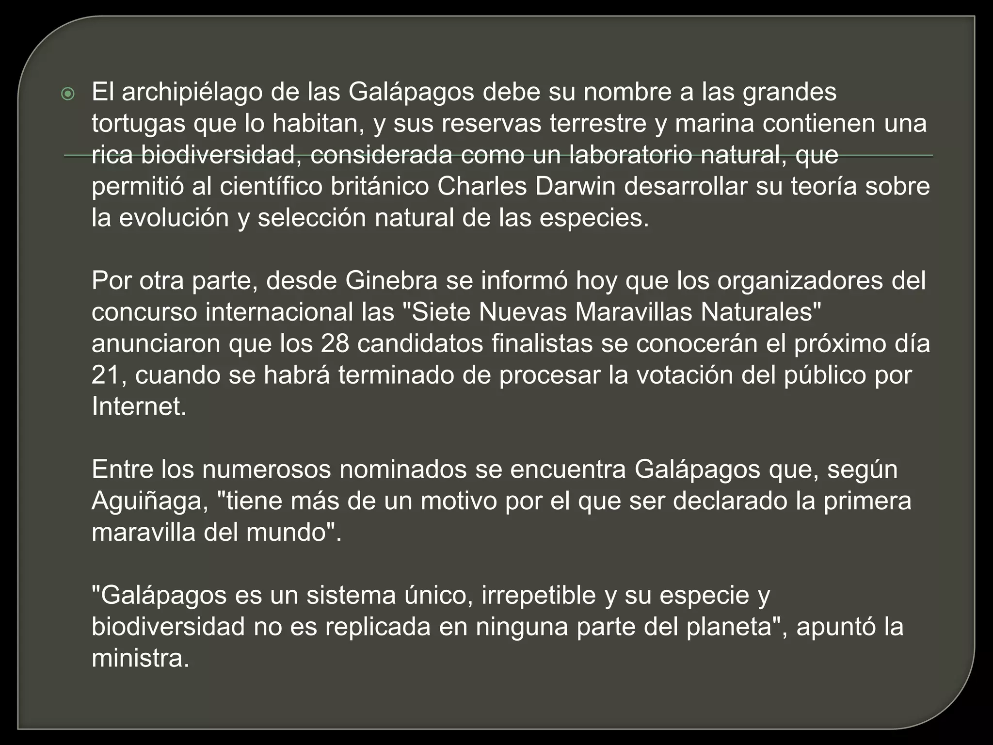 El archipiélago de las Galápagos debe su nombre a las grandes tortugas que lo habitan, y sus reservas terrestre y marina contienen una rica biodiversidad, considerada como un laboratorio natural, que permitió al científico británico Charles Darwin desarrollar su teoría sobre la evolución y selección natural de las especies.Por otra parte, desde Ginebra se informó hoy que los organizadores del concurso internacional las "Siete Nuevas Maravillas Naturales" anunciaron que los 28 candidatos finalistas se conocerán el próximo día 21, cuando se habrá terminado de procesar la votación del público por Internet.Entre los numerosos nominados se encuentra Galápagos que, según Aguiñaga, "tiene más de un motivo por el que ser declarado la primera maravilla del mundo"."Galápagos es un sistema único, irrepetible y su especie y biodiversidad no es replicada en ninguna parte del planeta", apuntó la ministra. 