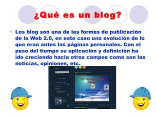 ¿Qué es un blog?
   Los blog son una de las formas de publicación
    de la Web 2.0, en este caso una evolución de lo
    que eran antes las páginas personales. Con el
    paso del tiempo su aplicación y definición ha
    ido creciendo hacia otros campos como son las
    noticias, opiniones, etc.
 